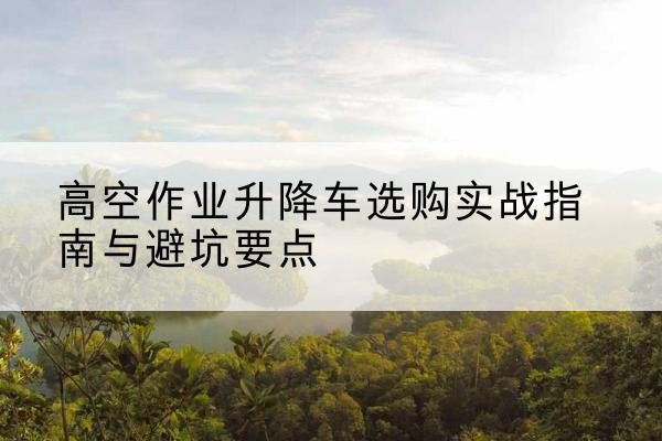 河池升降车怎么选-高空作业升降车选购实战指南与避坑要点