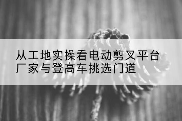 河池电动剪叉升降平台厂家-从工地实操看电动剪叉平台厂家与登高车挑选门道