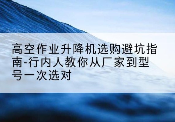 河池升降平台厂家-高空作业升降机选购避坑指南-行内人教你从厂家到型号一次选对