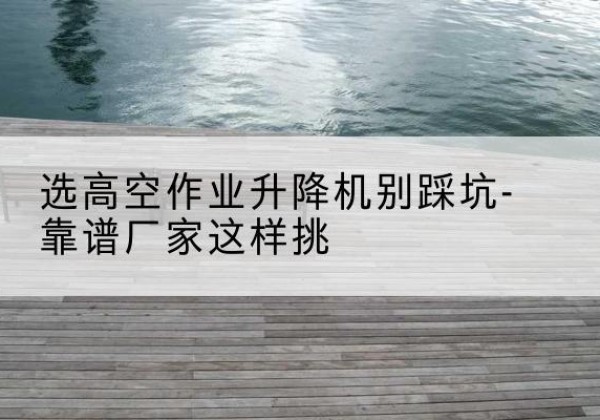 河池剪叉式升降机厂家-选高空作业升降机别踩坑-靠谱厂家这样挑