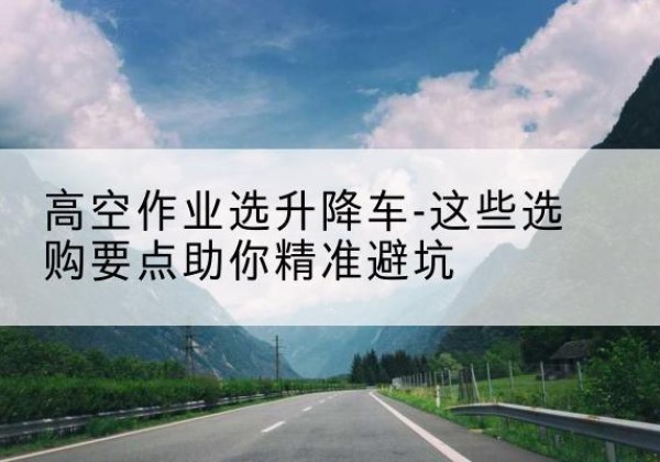 河池升降车厂家-高空作业选升降车-这些选购要点助你*避坑