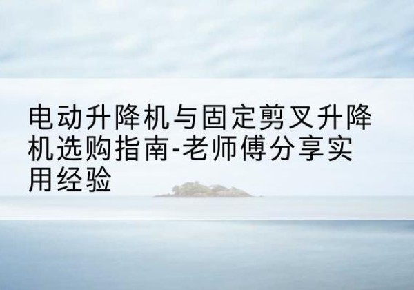 河池电动升降机怎么选-电动升降机与固定剪叉升降机选购指南-老师傅分享实用经验