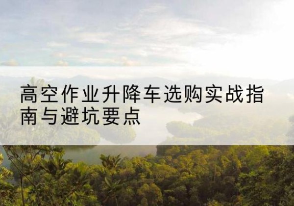 河池升降车怎么选-高空作业升降车选购实战指南与避坑要点