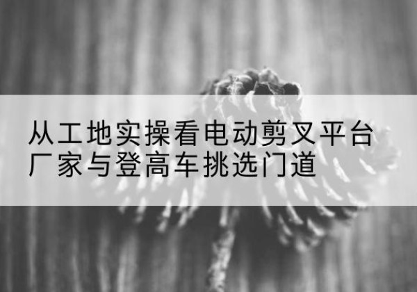 河池电动剪叉升降平台厂家-从工地实操看电动剪叉平台厂家与登高车挑选门道